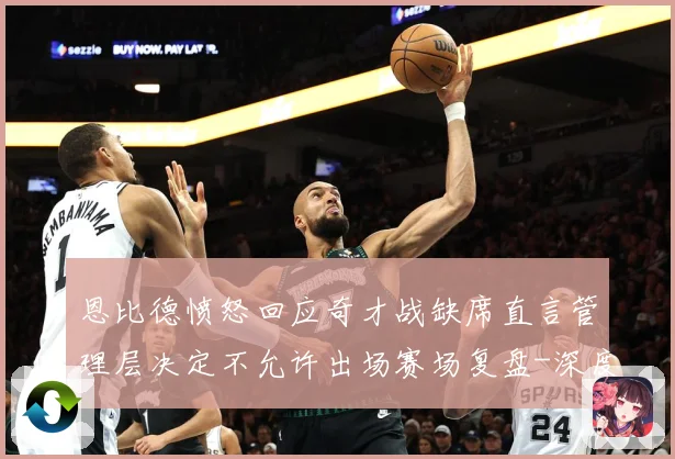 恩比德愤怒回应奇才战缺席直言管理层决定不允许出场赛场复盘-深度解析