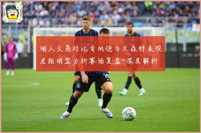 湖人交易对比肯纳德与文森特表现差距明显分析赛场复盘-深度解析