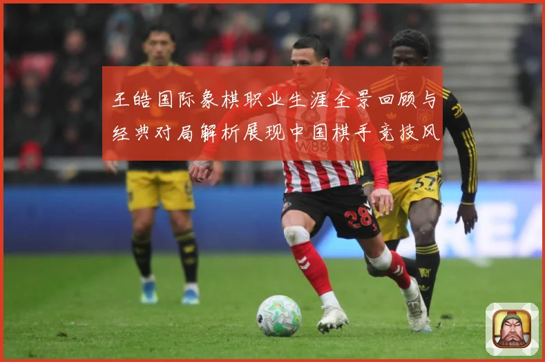 王皓国际象棋职业生涯全景回顾与经典对局解析展现中国棋手竞技风采-深度解析