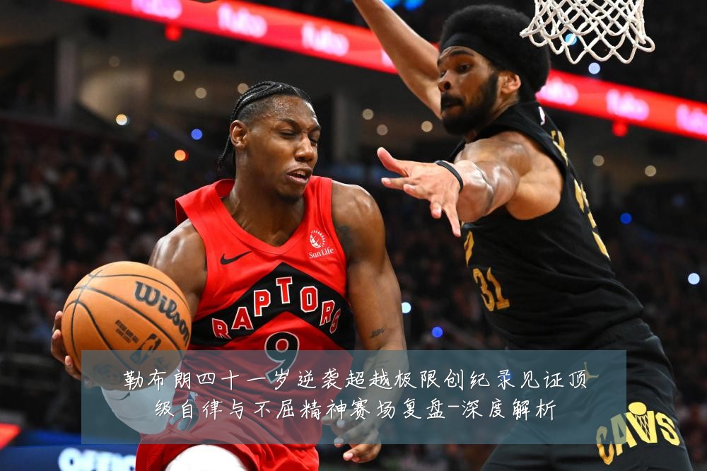 勒布朗四十一岁逆袭超越极限创纪录见证顶级自律与不屈精神赛场复盘-深度解析