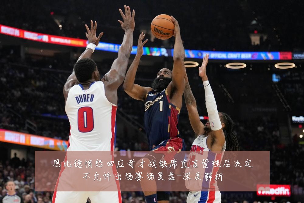 恩比德愤怒回应奇才战缺席直言管理层决定不允许出场赛场复盘-深度解析
