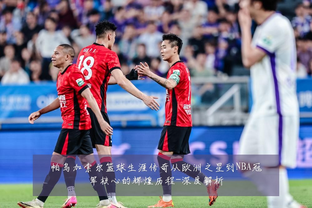 帕乌加索尔篮球生涯传奇从欧洲之星到NBA冠军核心的辉煌历程-深度解析