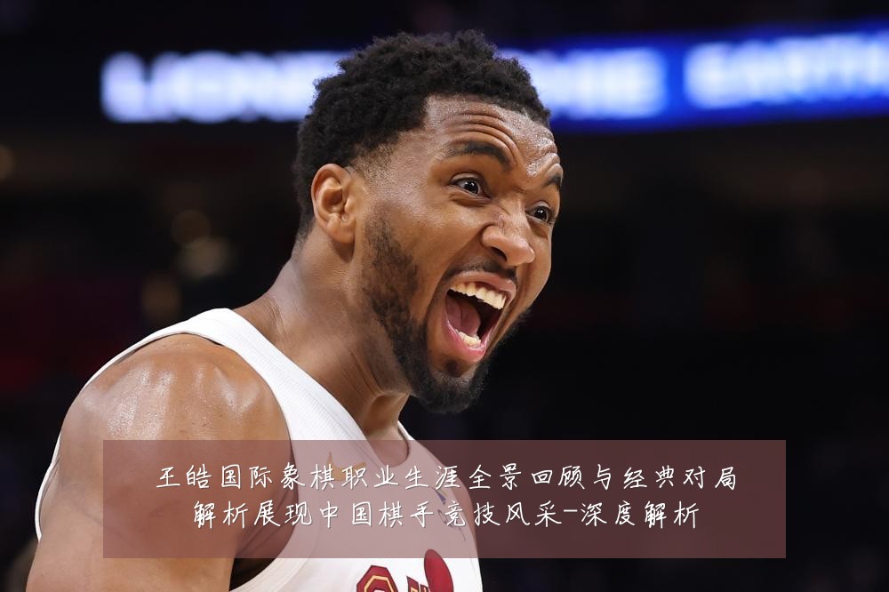 王皓国际象棋职业生涯全景回顾与经典对局解析展现中国棋手竞技风采-深度解析